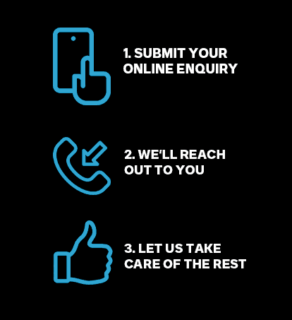 1. Submit your online enquiry. 2. We'll reach out to you. 3. Let us take care of the rest.