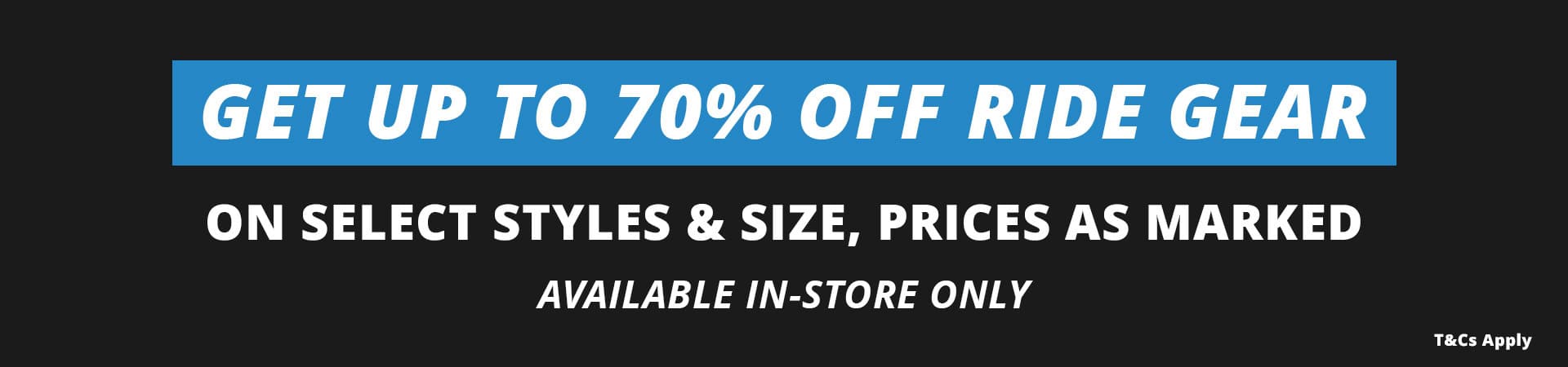Get up to 70 per cent off ride gear on select style and size prices as marked. Available in-store only.
